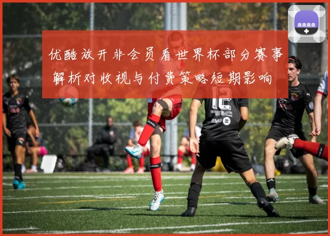 优酷放开非会员看世界杯部分赛事 解析对收视与付费策略短期影响