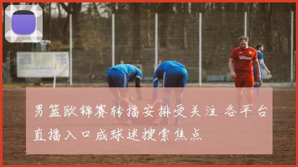 男篮欧锦赛转播安排受关注 各平台直播入口成球迷搜索焦点