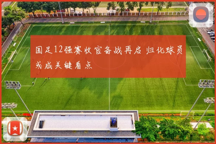 国足12强赛收官备战再启 归化球员或成关键看点