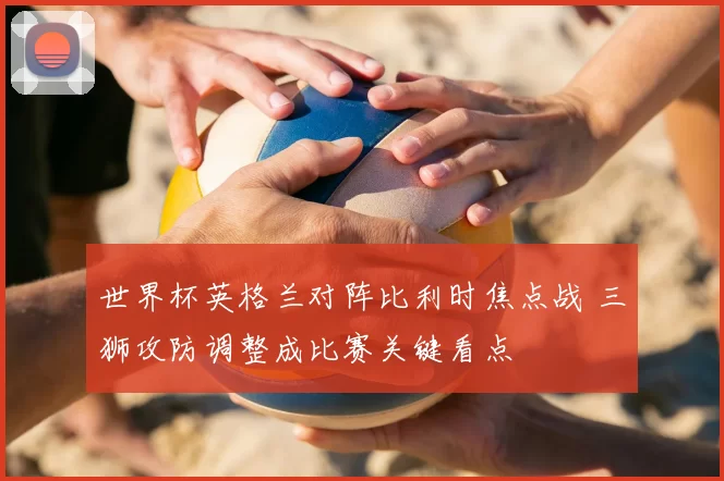 世界杯英格兰对阵比利时焦点战 三狮攻防调整成比赛关键看点