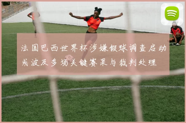 法国巴西世界杯涉嫌假球调查启动或波及多场关键赛果与裁判处理