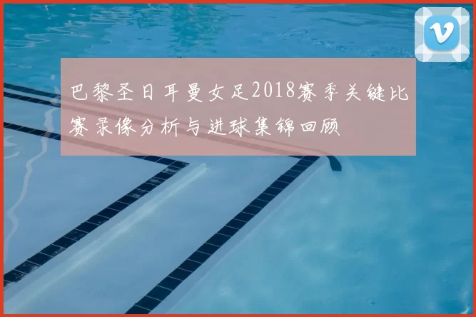 巴黎圣日耳曼女足2018赛季关键比赛录像分析与进球集锦回顾