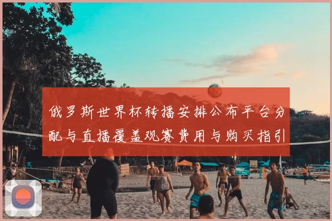 俄罗斯世界杯转播安排公布平台分配与直播覆盖观赛费用与购买指引