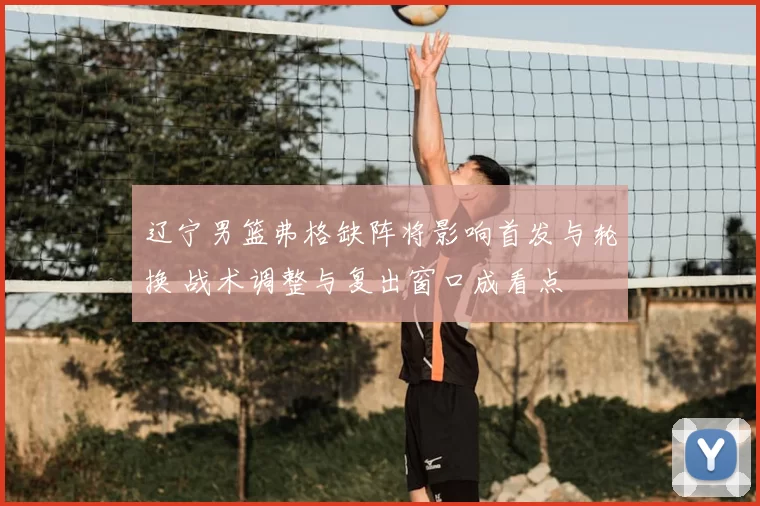 辽宁男篮弗格缺阵将影响首发与轮换 战术调整与复出窗口成看点