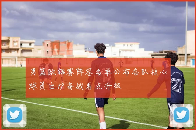 男篮欧锦赛阵容名单公布各队核心球员出炉备战看点升级