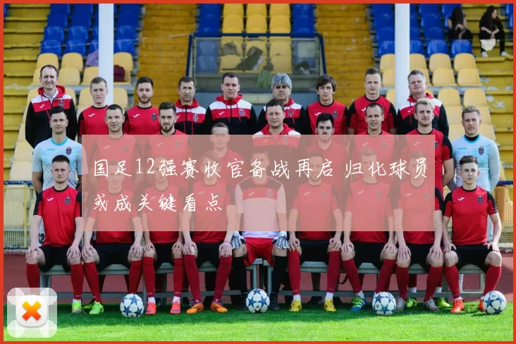 国足12强赛收官备战再启 归化球员或成关键看点