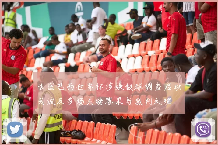 法国巴西世界杯涉嫌假球调查启动或波及多场关键赛果与裁判处理