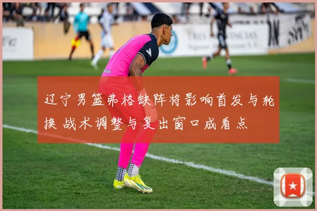 辽宁男篮弗格缺阵将影响首发与轮换 战术调整与复出窗口成看点