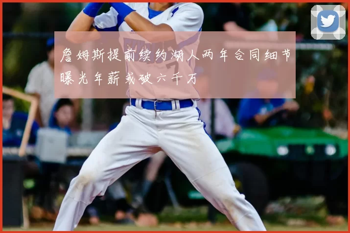 詹姆斯提前续约湖人两年合同细节曝光年薪或破六千万