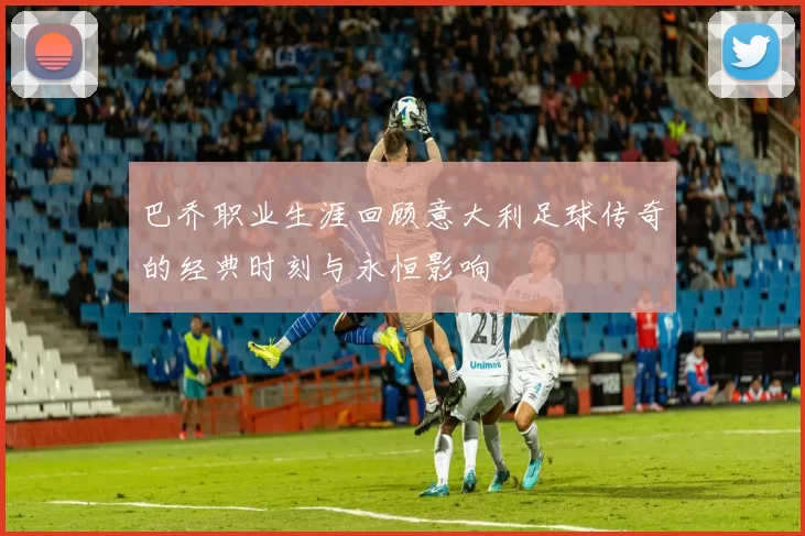 巴乔职业生涯回顾意大利足球传奇的经典时刻与永恒影响