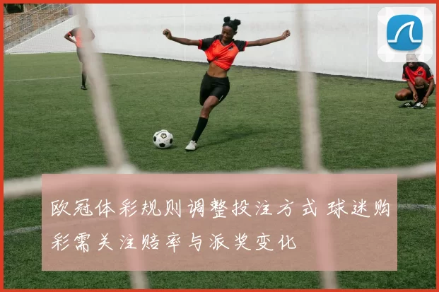 欧冠体彩规则调整投注方式 球迷购彩需关注赔率与派奖变化