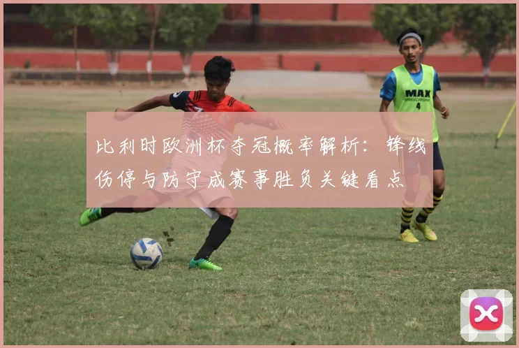 比利时欧洲杯夺冠概率解析:锋线伤停与防守成赛事胜负关键看点