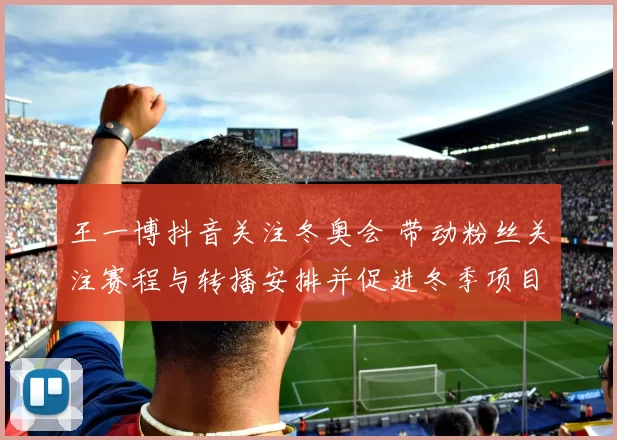 王一博抖音关注冬奥会 带动粉丝关注赛程与转播安排并促进冬季项目热度