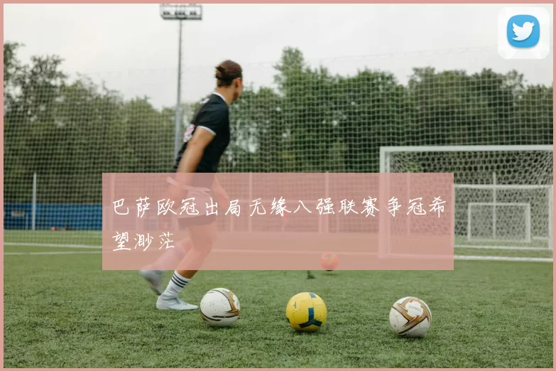 巴萨欧冠出局无缘八强联赛争冠希望渺茫