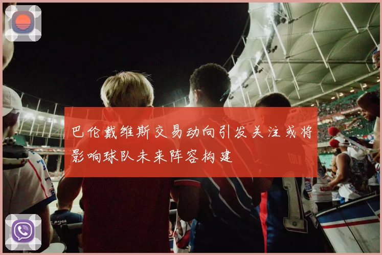 巴伦戴维斯交易动向引发关注或将影响球队未来阵容构建