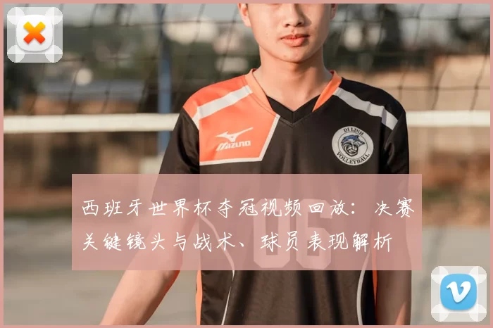 西班牙世界杯夺冠视频回放:决赛关键镜头与战术、球员表现解析