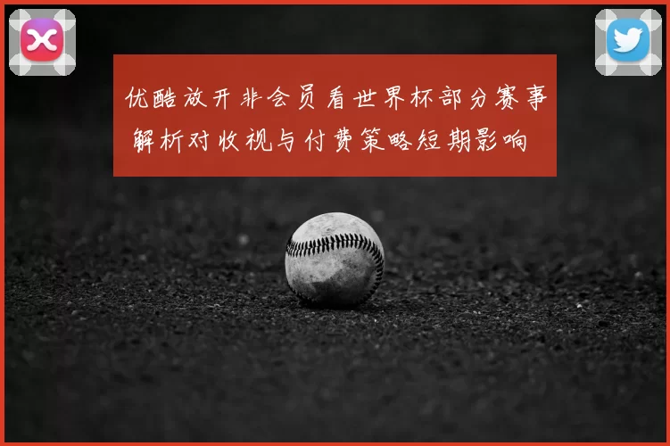 优酷放开非会员看世界杯部分赛事 解析对收视与付费策略短期影响