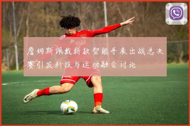 詹姆斯佩戴新款智能手表出战总决赛引发科技与运动融合讨论