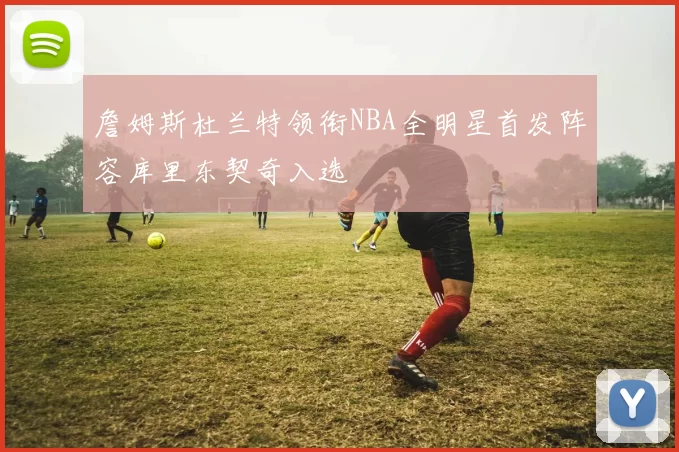 詹姆斯杜兰特领衔NBA全明星首发阵容库里东契奇入选