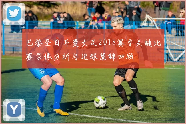 巴黎圣日耳曼女足2018赛季关键比赛录像分析与进球集锦回顾