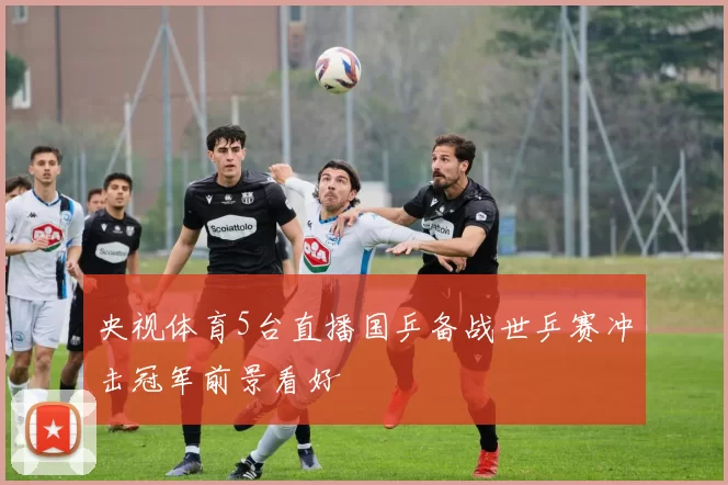 央视体育5台直播国乒备战世乒赛冲击冠军前景看好