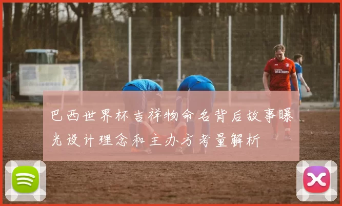 巴西世界杯吉祥物命名背后故事曝光设计理念和主办方考量解析