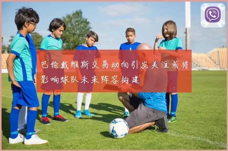 巴伦戴维斯交易动向引发关注或将影响球队未来阵容构建