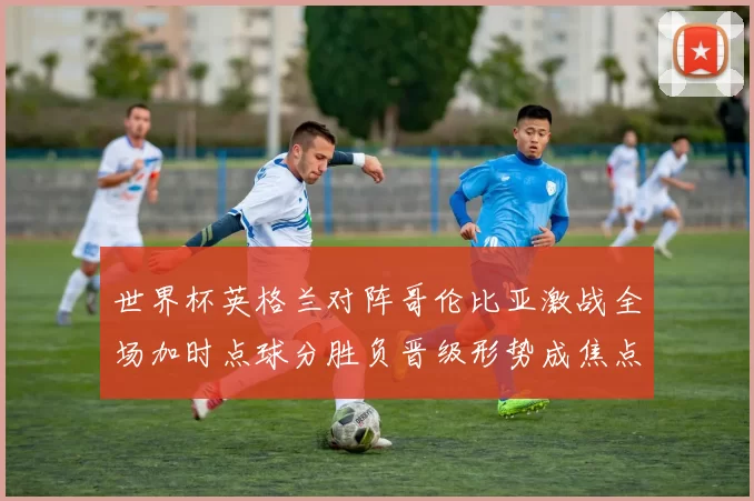 世界杯英格兰对阵哥伦比亚激战全场加时点球分胜负晋级形势成焦点