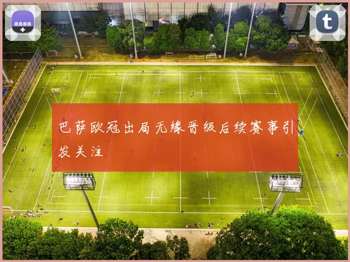 巴萨欧冠出局无缘晋级后续赛事引发关注