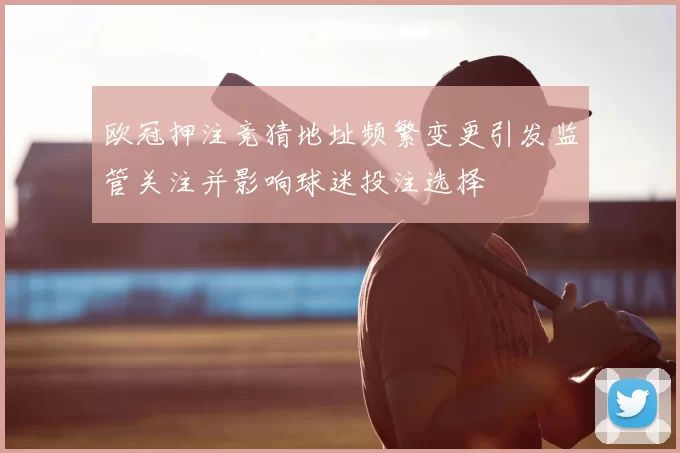 欧冠押注竞猜地址频繁变更引发监管关注并影响球迷投注选择