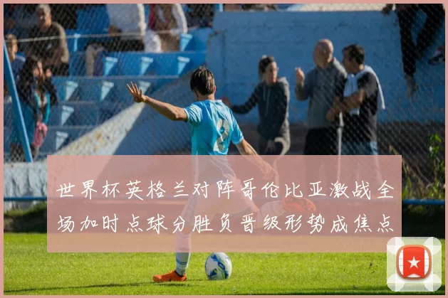世界杯英格兰对阵哥伦比亚激战全场加时点球分胜负晋级形势成焦点