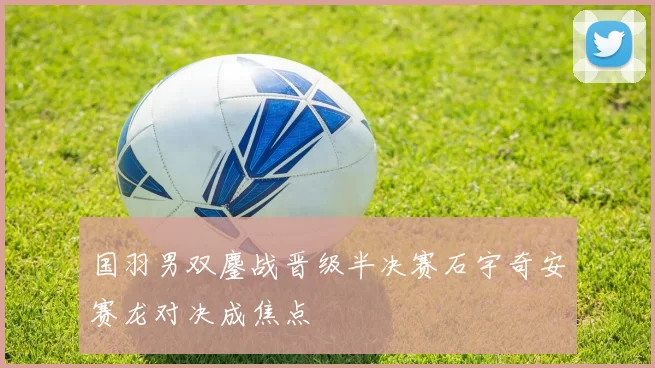 国羽男双鏖战晋级半决赛石宇奇安赛龙对决成焦点