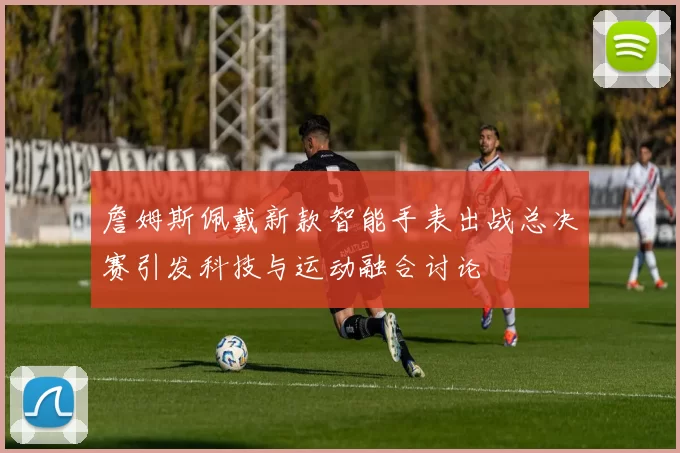 詹姆斯佩戴新款智能手表出战总决赛引发科技与运动融合讨论